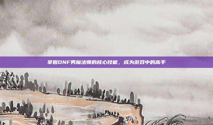 掌握DNF男魔法师的核心技能，成为游戏中的高手