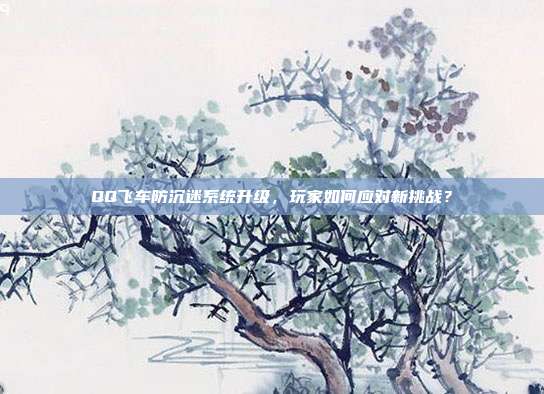 QQ飞车防沉迷系统升级，玩家如何应对新挑战？