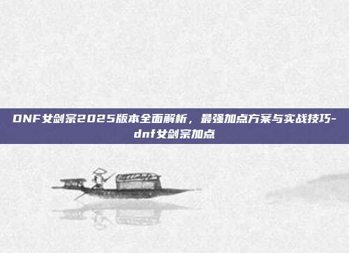 DNF女剑宗2025版本全面解析，最强加点方案与实战技巧-dnf女剑宗加点