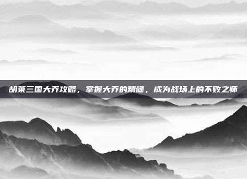 胡莱三国大乔攻略，掌握大乔的精髓，成为战场上的不败之师