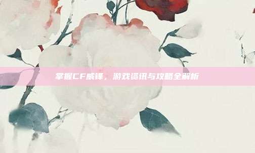 掌握CF威锋，游戏资讯与攻略全解析
