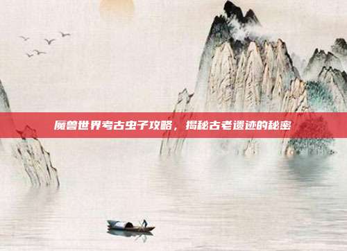 魔兽世界考古虫子攻略，揭秘古老遗迹的秘密