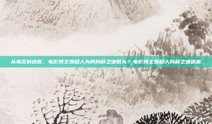 从毒舌到道歉,电影博主娱超人为何向薛之谦低头?电影博主娱超人向薛之谦道歉