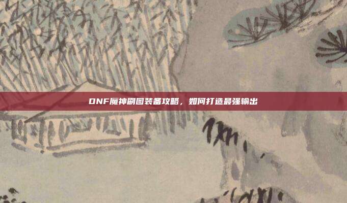 DNF魔神刷图装备攻略，如何打造最强输出