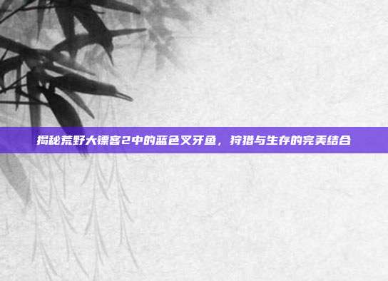 揭秘荒野大镖客2中的蓝色叉牙鱼，狩猎与生存的完美结合