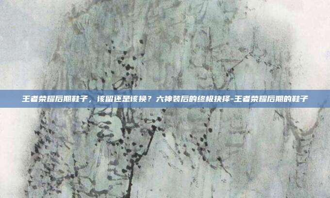 王者荣耀后期鞋子,该留还是该换?六神装后的终极抉择-王者荣耀后期的鞋子