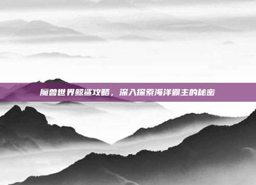 魔兽世界鲸鲨攻略，深入探索海洋霸主的秘密
