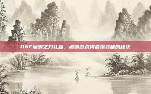 DNF巅峰之力礼盒，解锁游戏内最强装备的秘诀