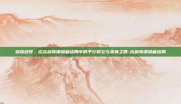 剑鸣故梦,论古剑奇谭隐藏结局中的平行时空与未竟之愿-古剑奇谭隐藏结局