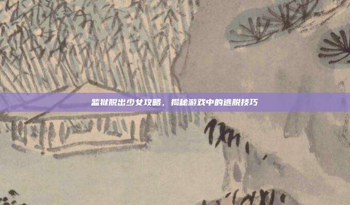 监狱脱出少女攻略，揭秘游戏中的逃脱技巧