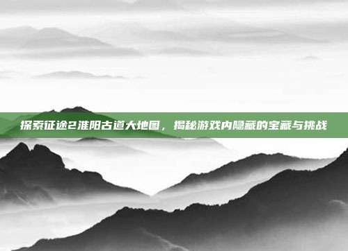 探索征途2淮阳古道大地图，揭秘游戏内隐藏的宝藏与挑战