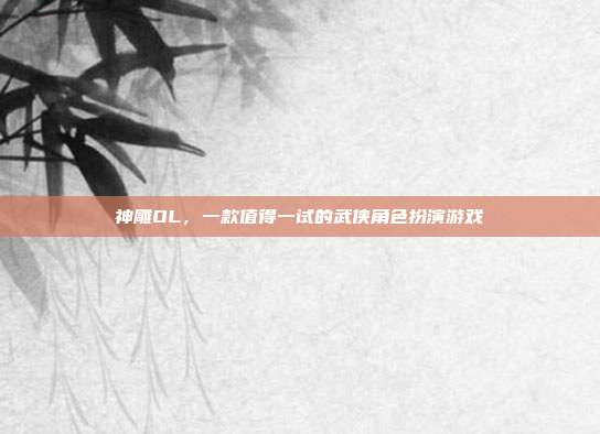神雕OL，一款值得一试的武侠角色扮演游戏