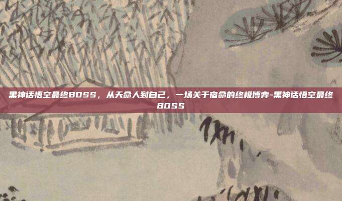 黑神话悟空最终BOSS，从天命人到自己，一场关于宿命的终极博弈-黑神话悟空最终BOSS