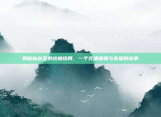 揭秘仙剑五的终极结局，一个充满遗憾与希望的故事