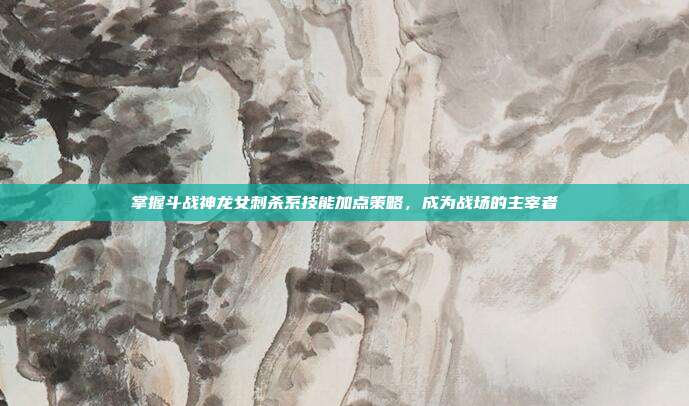 掌握斗战神龙女刺杀系技能加点策略，成为战场的主宰者