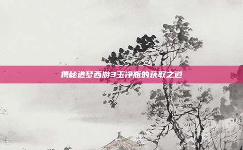 揭秘造梦西游3玉净瓶的获取之道