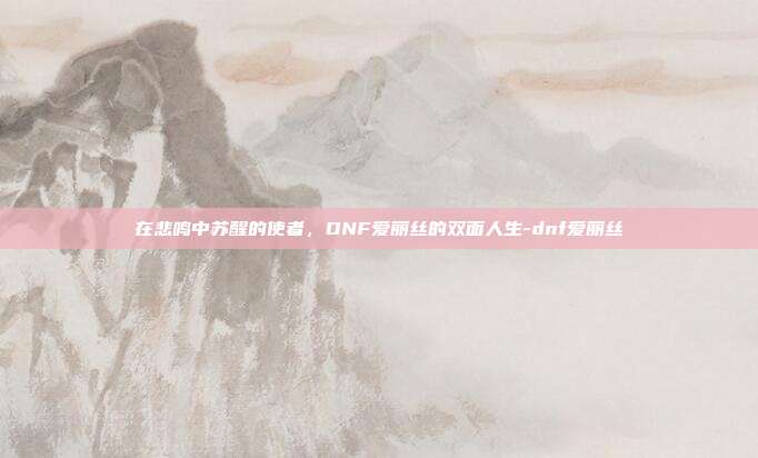 在悲鸣中苏醒的使者，DNF爱丽丝的双面人生-dnf爱丽丝