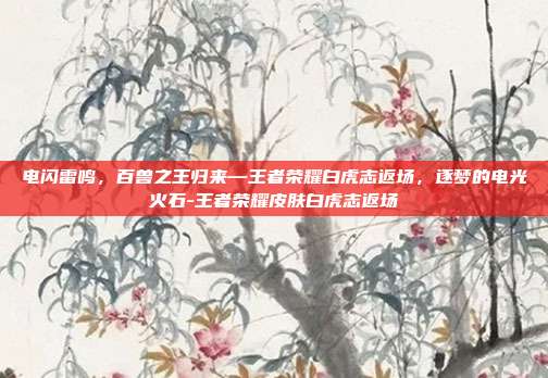 电闪雷鸣，百兽之王归来—王者荣耀白虎志返场，逐梦的电光火石-王者荣耀皮肤白虎志返场