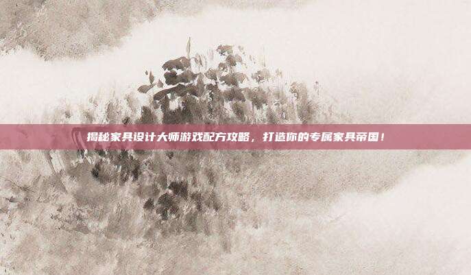 揭秘家具设计大师游戏配方攻略，打造你的专属家具帝国！