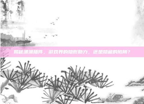 揭秘渔渔插件，游戏界的隐形助力，还是隐藏的陷阱？