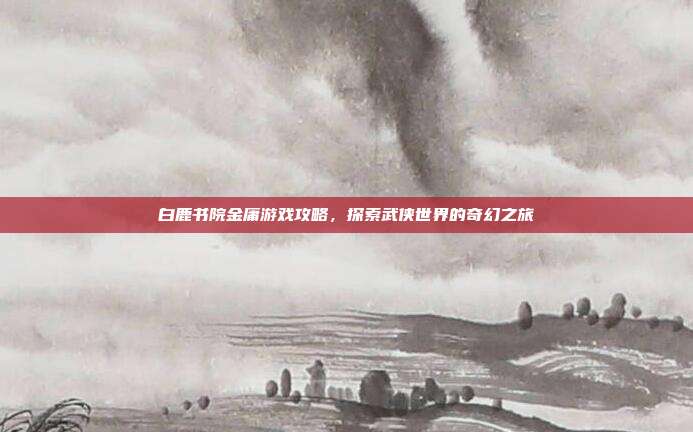 白鹿书院金庸游戏攻略，探索武侠世界的奇幻之旅