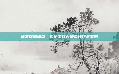 神武深海捕鱼，揭秘游戏内捕鱼技巧与策略