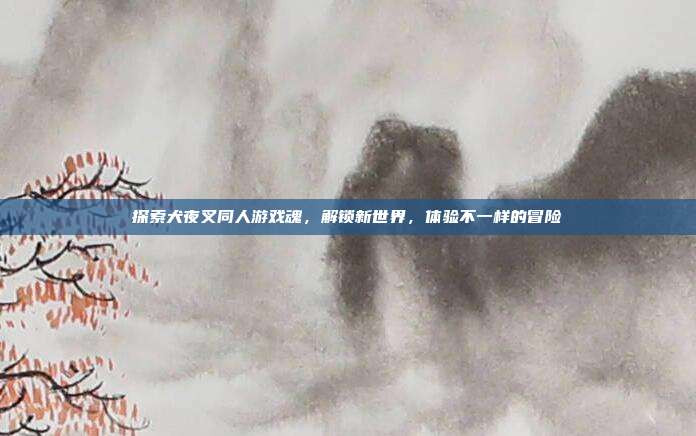 探索犬夜叉同人游戏魂，解锁新世界，体验不一样的冒险