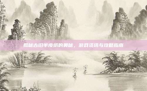 揭秘古旧羊皮纸的奥秘，游戏资讯与攻略指南