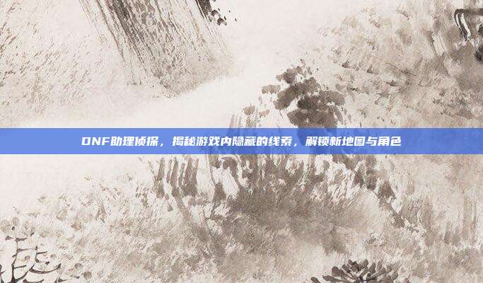 DNF助理侦探，揭秘游戏内隐藏的线索，解锁新地图与角色