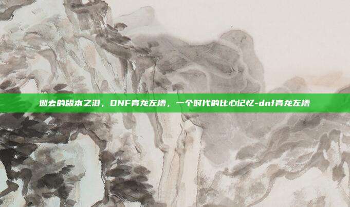 逝去的版本之泪,DNF青龙左槽,一个时代的比心记忆-dnf青龙左槽