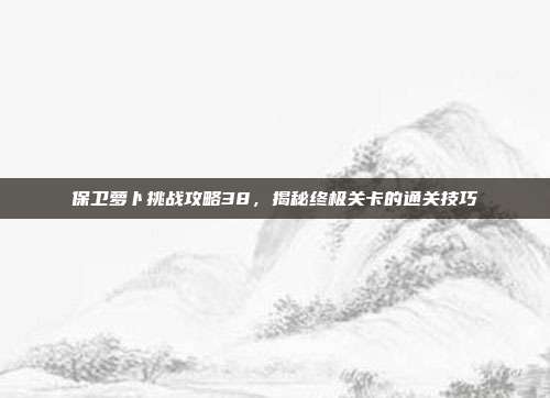 保卫萝卜挑战攻略38，揭秘终极关卡的通关技巧