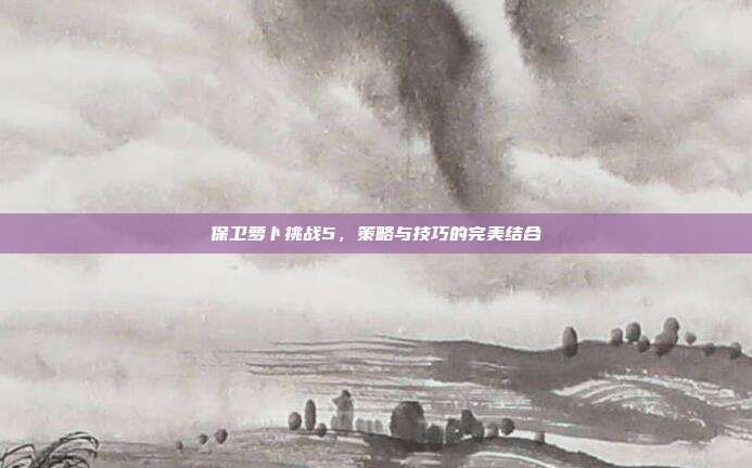 保卫萝卜挑战5，策略与技巧的完美结合