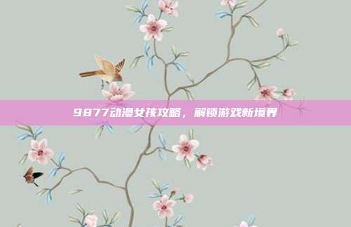 9877动漫女孩攻略，解锁游戏新境界