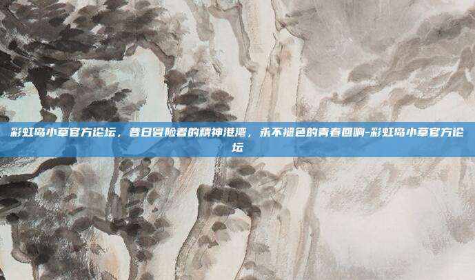 彩虹岛小草官方论坛,昔日冒险者的精神港湾,永不褪色的青春回响-彩虹岛小草官方论坛