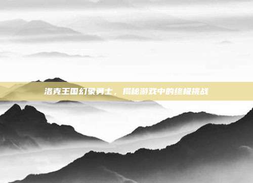 洛克王国幻象勇士，揭秘游戏中的终极挑战