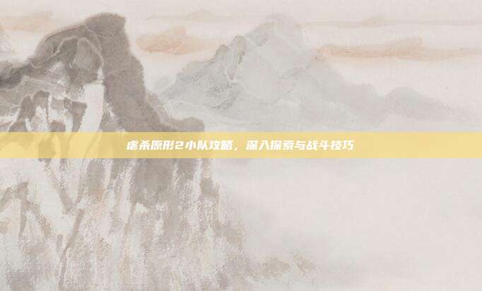 虐杀原形2小队攻略，深入探索与战斗技巧