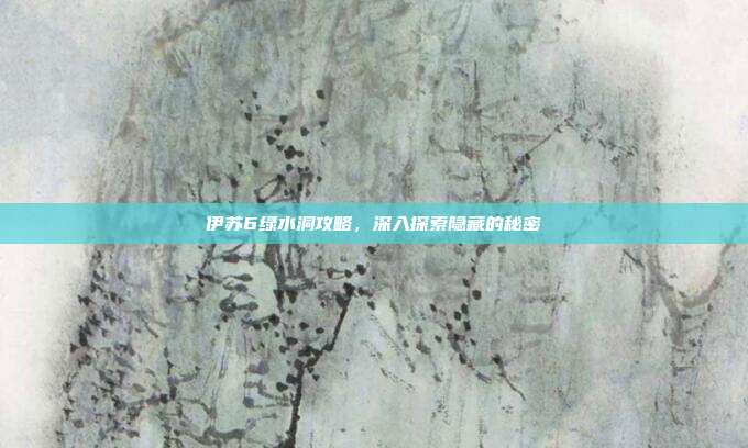 伊苏6绿水洞攻略，深入探索隐藏的秘密
