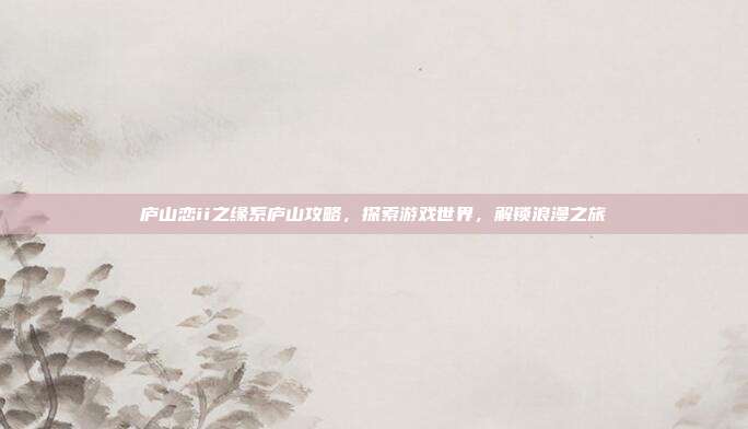 庐山恋ii之缘系庐山攻略，探索游戏世界，解锁浪漫之旅