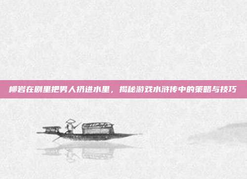 柳岩在剧里把男人扔进水里，揭秘游戏水浒传中的策略与技巧