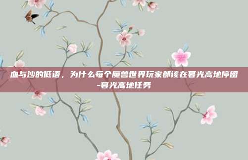 血与沙的低语，为什么每个魔兽世界玩家都该在暮光高地停留-暮光高地任务