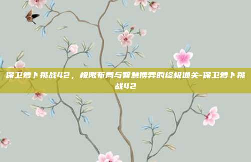 保卫萝卜挑战42，极限布局与智慧博弈的终极通关-保卫萝卜挑战42