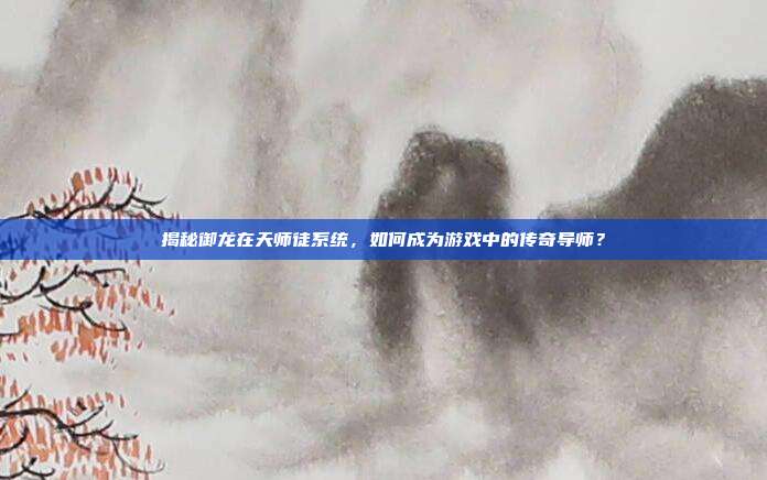 揭秘御龙在天师徒系统，如何成为游戏中的传奇导师？