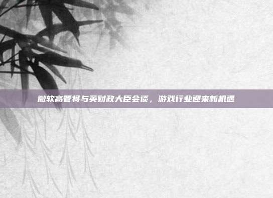 微软高管将与英财政大臣会谈，游戏行业迎来新机遇