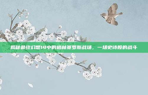 揭秘最终幻想14中的格林赛罗斯战场，一场史诗般的战斗
