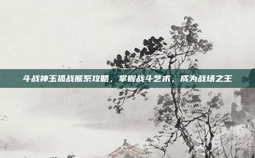斗战神玉狐战熊系攻略，掌握战斗艺术，成为战场之王