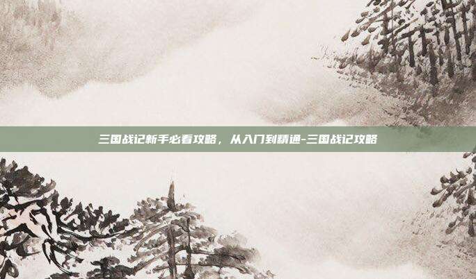 三国战记新手必看攻略，从入门到精通-三国战记攻略