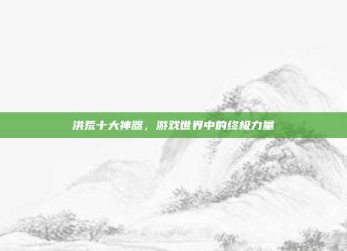 洪荒十大神器，游戏世界中的终极力量