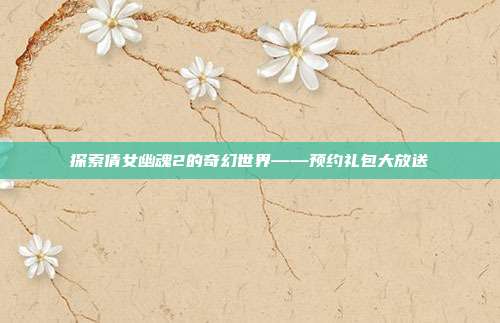 探索倩女幽魂2的奇幻世界——预约礼包大放送