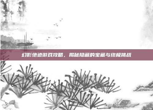 幻影绝迹游戏攻略，揭秘隐藏的宝藏与终极挑战