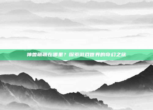 神兽萌萌在哪里？探索游戏世界的奇幻之旅